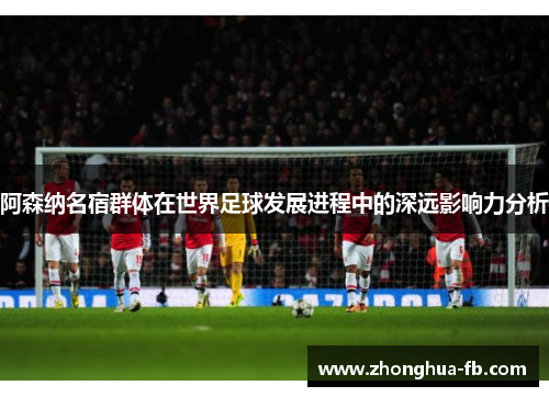 阿森纳名宿群体在世界足球发展进程中的深远影响力分析