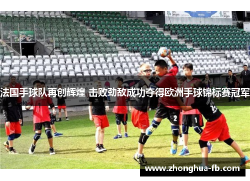 法国手球队再创辉煌 击败劲敌成功夺得欧洲手球锦标赛冠军