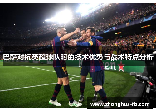 巴萨对抗英超球队时的技术优势与战术特点分析