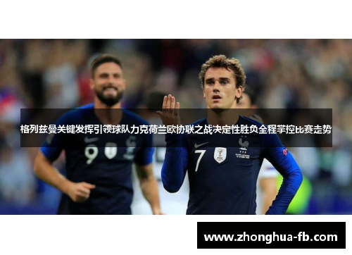 格列兹曼关键发挥引领球队力克荷兰欧协联之战决定性胜负全程掌控比赛走势 格列兹曼关键发挥引领球队力克荷兰欧协联之战决定性胜负全程掌控比赛走势