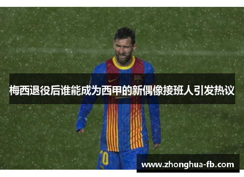 梅西退役后谁能成为西甲的新偶像接班人引发热议