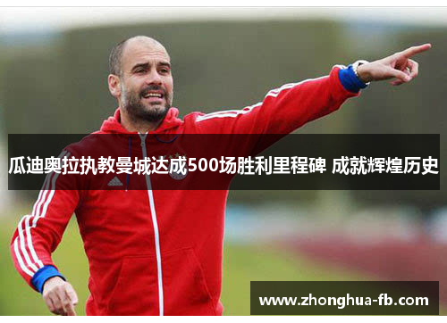 瓜迪奥拉执教曼城达成500场胜利里程碑 成就辉煌历史 瓜迪奥拉执教曼城达成500场胜利里程碑 成就辉煌历史