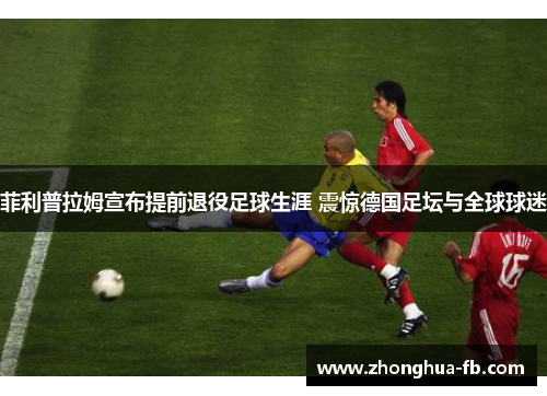 菲利普拉姆宣布提前退役足球生涯 震惊德国足坛与全球球迷